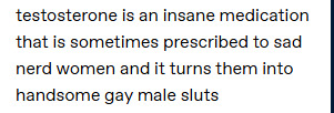 Testosterone is an insane medication that is sometimes prescribed to sad nerd women and it turns them into handsome gay male sluts