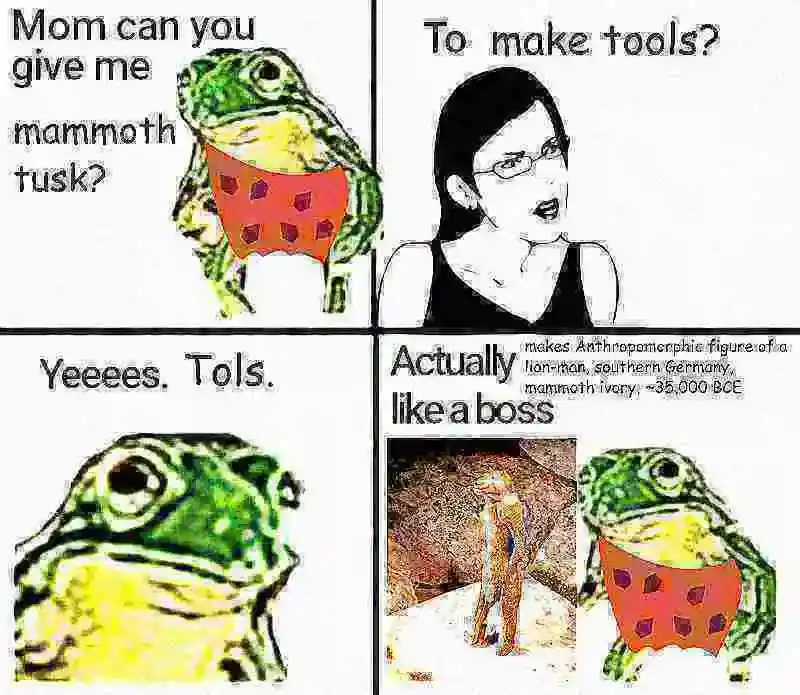 A meme in the "Mom can you give me money?" format, deep fried.
Panel 1: Caveman frog appears before his mother with a question. "Mom can you give me mammoth tusk?"
Panel 2: Mom is suspicious of her frog son's motives and reminds him of the proper use of the precious material with the question "To make tools?"
Panel 3: The frog, now seen from close up to invoke the feeling of guilt one gets when interrogated by their mother, responds with "Yeeees. Tols."
Panel 4 shows the frog with an anthropomorphic figure of a lion-man out of mammoth ivory made in southern Germany around 35000 years before the common era with the caption: Actually makes Anthropomorphic figure of a lion-man, southern Germany, mammoth ivory, ~35,000 BCE like a boss