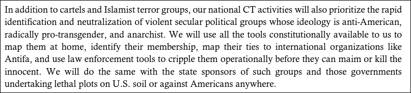 In addition to cartels and Islamist terror groups, our national CT activities will also prioritize the rapid identification and neutralization of violent secular political groups whose ideology is anti-American, radically pro-transgender, and anarchist. We will use all the tools constitutionally available to us to map them at home, identify their membership, map their ties to international organizations like Antifa, and use law enforcement tools to cripple them operationally before they can maim or kill the innocent. 