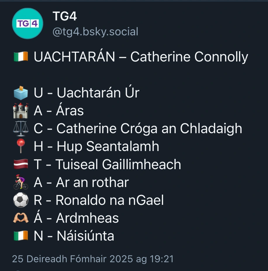 Postáil TG4 ar Bluesky le téacs 
:
🇮🇪 UACHTARÁN – Catherine Connolly

🗳️ U - Uachtarán Úr
🏰 A - Áras
⚖️ C - Catherine Cróga an Chladaigh
📍 H - Hup Seantalamh
🇱🇻 T - Tuiseal Gaillimheach
🚴🏻‍♀️ A - Ar an rothar
⚽️ R - Ronaldo na nGael
🫶🏼 Á - Ardmheas
🇮🇪 N - Náisiúnta