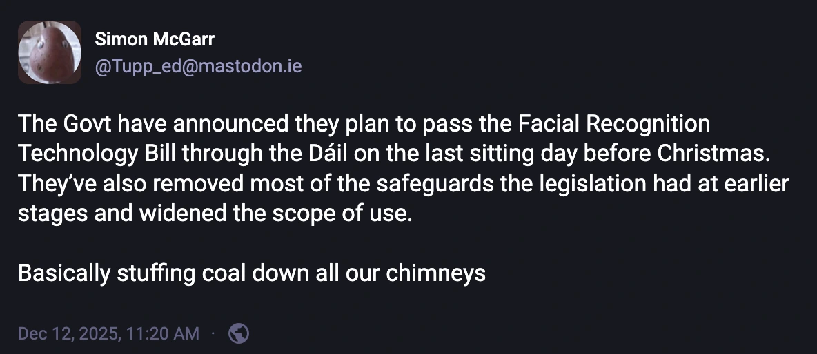 The Govt have announced they plan to pass the Facial Recognition Technology Bill through the Dáil on the last sitting day before Christmas. They’ve also removed most of the safeguards the legislation had at earlier stages and widened the scope of use.  Basically stuffing coal down all our chimneys