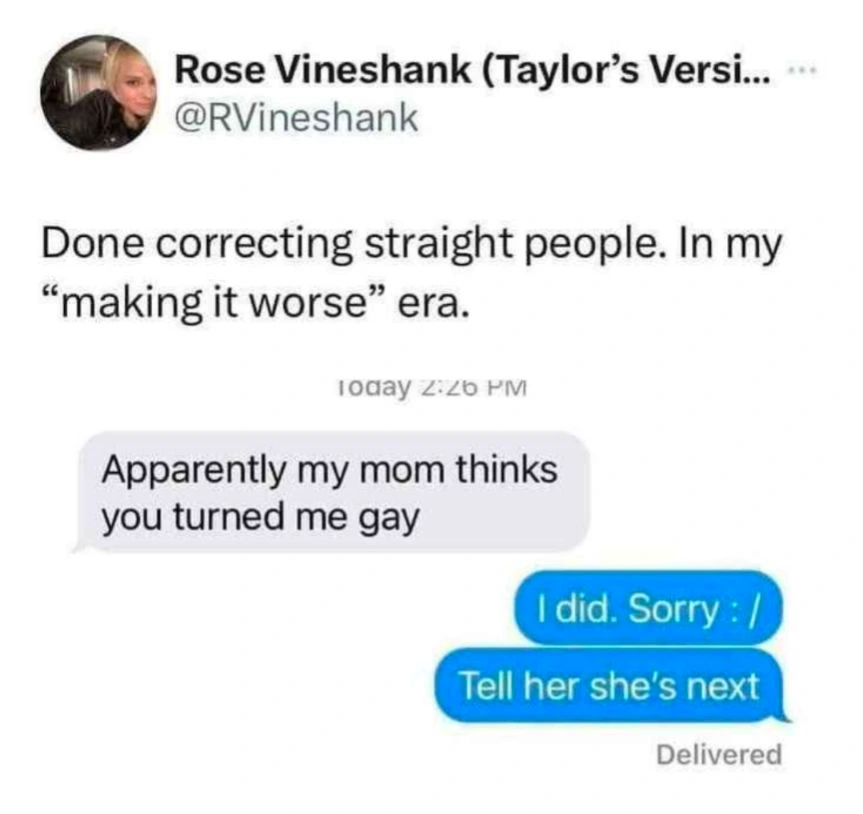Rose Vineshank (@RVineshank): Done correcting straight people. In my "making it worse" era. [Screenshot of a Text] Sender: Apparently my mom thinks you turned me gay. Recipient: I did. Sorry :/ Tell her she's next