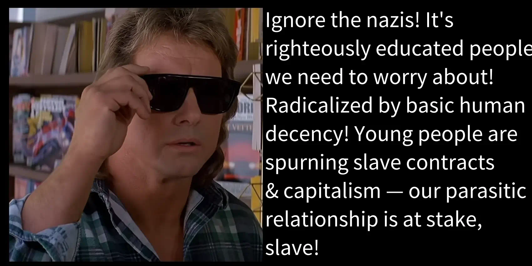 Ignore the nazis! It's righteously educated people we need to worry about! Radicalized by basic human decency! Young people are spurning slave contracts & capitalism — our parasitic relationship is at stake, slave!
