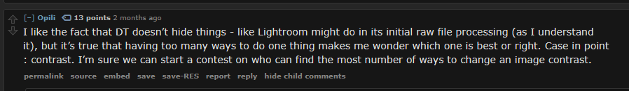 I like the fact that DT doesn’t hide things - like Lightroom might do in its initial raw file processing (as I understand it), but it’s true that having too many ways to do one thing makes me wonder which one is best or right. Case in point : contrast. I’m sure we can start a contest on who can find the most number of ways to change an image contrast.